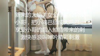 新来的大奶美女全程露脸伺候小哥，把小鸡巴舔成大鸡巴，享受小哥的后入抽插带来的刺激快感浪叫呻吟精彩刺激