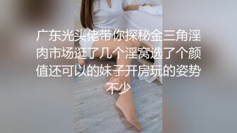 广东光头佬带你探秘金三角淫肉市场逛了几个淫窝选了个颜值还可以的妹子开房玩的姿势不少