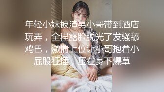 年轻小妹被渣男小哥带到酒店玩弄，全程露脸脱光了发骚舔鸡巴，激情上位让小哥抱着小屁股狂插，压在身下爆草