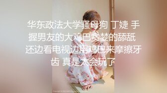 华东政法大学骚母狗 丁婕 手握男友的大鸡巴贪婪的舔舐 还边看电视边用鸡巴来摩擦牙齿 真是太会玩了