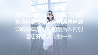 投稿自拍素人野外啪啪系列漂亮苗条美女郊外露出道具自慰公路旁草丛里被刺激后入内射酒店开房又内射一次