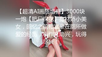 【超清AI画质增强】3000块一炮【肥尸探花】身材娇小美女，回忆之前和富豪在厕所做爱的经历，小作文助兴，玩得尽兴！