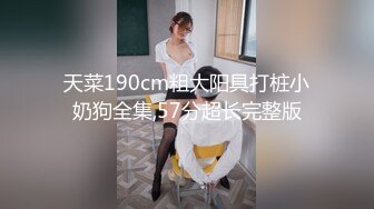 天菜190cm粗大阳具打桩小奶狗全集,57分超长完整版