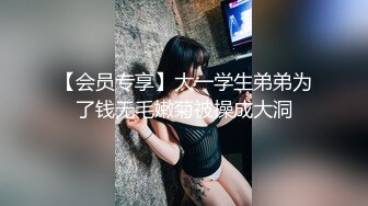 【会员专享】大一学生弟弟为了钱无毛嫩菊被操成大洞