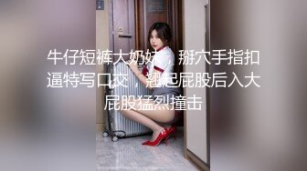 牛仔短裤大奶妹，掰穴手指扣逼特写口交，翘起屁股后入大屁股猛烈撞击