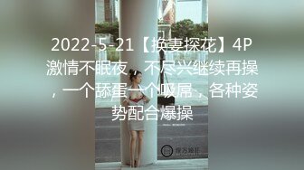 2022-5-21【换妻探花】4P激情不眠夜，不尽兴继续再操，一个舔蛋一个吸屌，各种姿势配合爆操