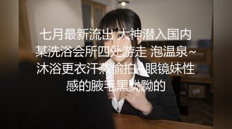 七月最新流出 大神潜入国内某洗浴会所四处游走 泡温泉~沐浴更衣汗蒸偷拍~眼镜妹性感的腋毛黑黝黝的