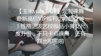 【玉米yum_707】定制裸舞最新高价VIP福利②推特女神！性格活泼艺校极品小美女尺度升级，不只卡点裸舞，还有露出和啪啪