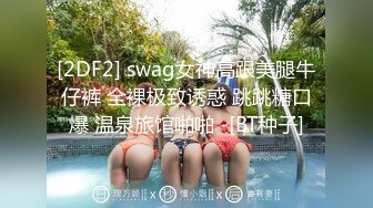 [2DF2] swag女神高跟美腿牛仔裤 全裸极致诱惑 跳跳糖口爆 温泉旅馆啪啪 -[BT种子]