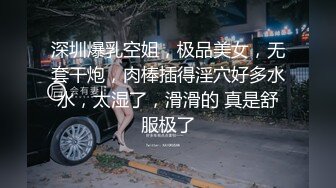 深圳爆乳空姐，极品美女，无套干炮，肉棒插得淫穴好多水水，太湿了，滑滑的 真是舒服极了