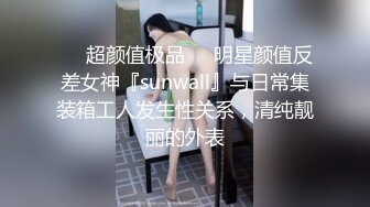 ❤️超颜值极品❤️明星颜值反差女神『sunwall』与日常集装箱工人发生性关系，清纯靓丽的外表