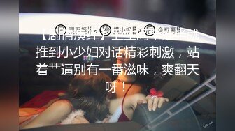 【剧情演绎】卫生间半推半就推到小少妇对话精彩刺激，站着艹逼别有一番滋味，爽翻天呀！