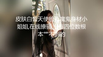 皮肤白皙天使脸孔魔鬼身材小姐姐,在线撩骚,没有四位数根本艹不到的