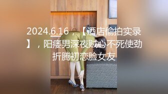 2024.6.16，【酒店偷拍实录】，阳痿男深夜贼心不死使劲折腾初恋脸女友