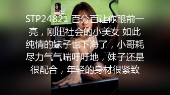 STP24821 百分百让你眼前一亮，刚出社会的小美女 如此纯情的妹子也下海了，小哥耗尽力气气喘吁吁地，妹子还是很配合，年轻的身材很紧致