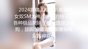 ✿2024震精！推特折磨调教女奴SM大神【迷人的柚子】各种极品嫩妹子被改造成小母狗，舔脚SP毒龙深喉爆肏喝尿各种花样