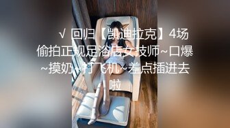 ❤️√ 回归【凯迪拉克】4场偷拍正规足浴店女技师~口爆~摸奶~打飞机~差点插进去啦