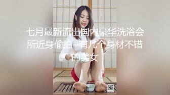 七月最新流出国内豪华洗浴会所近身偷拍~有几个身材不错的美女