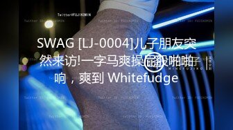 SWAG [LJ-0004]儿子朋友突然来访!一字马爽操屁股啪啪响，爽到 Whitefudge