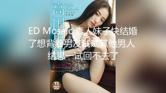 ED Mosaic 素人妹子快结婚了想背着男友试试其他男人 结果一试回不去了