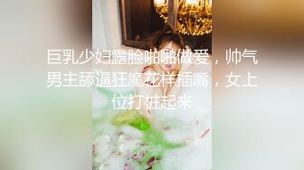 巨乳少妇露脸啪啪做爱，帅气男主舔逼狂魔花样插嘴，女上位打桩起来