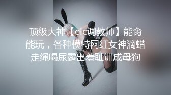 顶级大神【elc调教师】能肏能玩，各种模特网红女神滴蜡走绳喝尿露出羞耻训成母狗