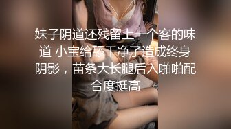 妹子阴道还残留上一个客的味道 小宝给舔干净了造成终身阴影，苗条大长腿后入啪啪配合度挺高