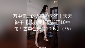 万中无一的尤物小母狗！天天被干【苏苏豆】更新至10中旬！去重合集【100v】 (75)