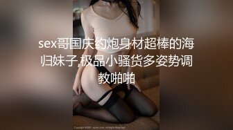 sex哥国庆约炮身材超棒的海归妹子,极品小骚货多姿势调教啪啪