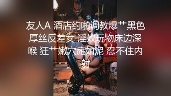 友人A 酒店约啪调教爆艹黑色厚丝反差女 淫奴玩物床边深喉 狂艹嫩穴瘫如泥 忍不住内射