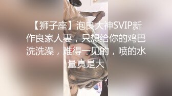 【狮子座】泡良大神SVIP新作良家人妻，只想给你的鸡巴洗洗澡，难得一见的，喷的水量真是大