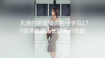   天津约啪直播偷拍一字马170苗条美眉大长腿劈开做爱