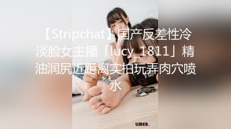 【Stripchat】国产反差性冷淡脸女主播「lucy_1811」精油润尻近距离实拍玩弄肉穴喷水