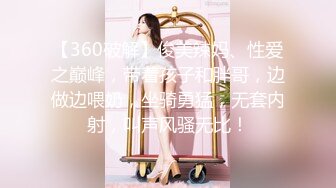 【360破解】俊美辣妈、性爱之巅峰，带着孩子和胖哥，边做边喂奶，坐骑勇猛，无套内射，叫声风骚无比！