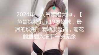 2024年，人气嫖娼大神，【鱼哥探花】，19岁嫩妹，最屌的设备，清晰度超高，菊花鲍鱼插入细节一览无余