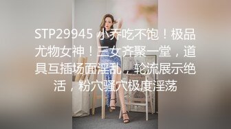 STP29945 小乔吃不饱！极品尤物女神！三女齐聚一堂，道具互插场面淫乱，轮流展示绝活，粉穴骚穴极度淫荡