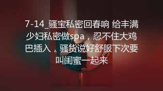 7-14_骚宝私密回春响 给丰满少妇私密做spa，忍不住大鸡巴插入，骚货说好舒服下次要叫闺蜜一起来