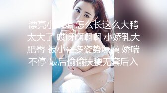 漂亮小姐姐 怎么长这么大鸭太大了 哎呀啊啊啊 小娇乳大肥臀 被小哥多姿势爆操 娇喘不停 最后偷偷扶腰无套后入