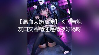 【混血大奶女神】 KTV与炮友口交吞精还是精液好喝呀