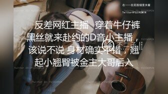 ✿反差网红主播✿穿着牛仔裤黑丝就来赴约的D音小主播，该说不说 身材确实不错，翘起小翘臀被金主大哥后入