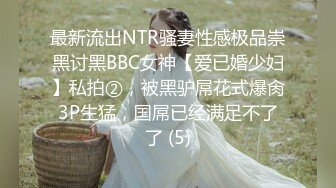 最新流出NTR骚妻性感极品崇黑讨黑BBC女神【爱已婚少妇】私拍②，被黑驴屌花式爆肏3P生猛，国屌已经满足不了了 (5)