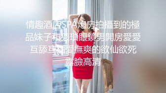 情趣酒店SPA炮房拍攝到的極品妹子和猥瑣眼鏡男開房愛愛 互舔互插愛撫爽的欲仙欲死 露臉高清