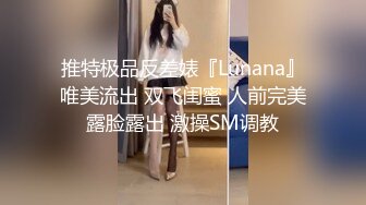 推特极品反差婊『Lunana』唯美流出 双飞闺蜜 人前完美露脸露出 激操SM调教