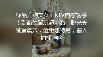 極品尤物美女！KTV自慰誘惑！到衛生間玩超刺激，脫光光跳蛋震穴，近距離特寫，塞入抽插呻吟