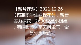 【新片速遞】2021.12.26，【搞兼职学生妹探花】，新晋实力探花，2600极品小姐姐，清纯甜美，毫无风尘气，全是你想看的