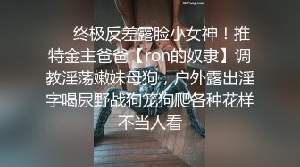 ❤️终极反差露脸小女神！推特金主爸爸【ron的奴隶】调教淫荡嫩妹母狗，户外露出淫字喝尿野战狗笼狗爬各种花样不当人看