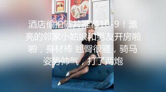 酒店偷拍新片推荐10-9！漂亮的邻家小姑娘和男友开房啪啪，身材棒 翘臀很骚，骑马姿势帅气，打了两炮