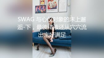 SWAG 与心仪对象的床上邂逅-下，最後精液还从穴穴流出来好满足