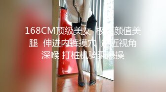 168CM顶级美女  极品颜值美腿  伸进内裤摸穴  超近视角深喉 打桩机骑乘爆操