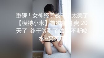 重磅！女神终于被干了太美了【模特小米】首次啪啪 爽 20天了  终于等到了 高潮不断喷水~爽死了